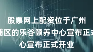 股票网上配资位于广州市黄埔区的乐谷颐养中心宣布正式开业