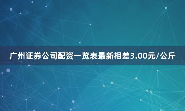 广州证券公司配资一览表最新相差3.00元/公斤