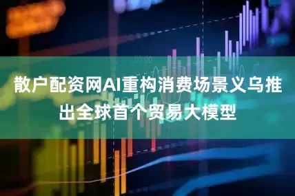 散户配资网AI重构消费场景义乌推出全球首个贸易大模型