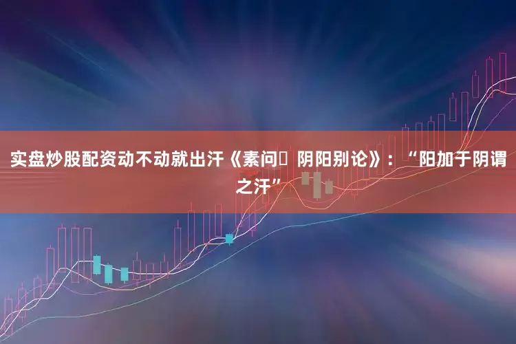 实盘炒股配资动不动就出汗《素问・阴阳别论》：“阳加于阴谓之汗”