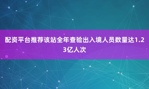 配资平台推荐该站全年查验出入境人员数量达1.23亿人次