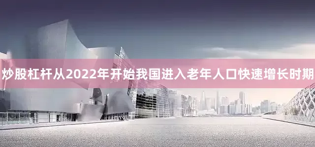 炒股杠杆从2022年开始我国进入老年人口快速增长时期